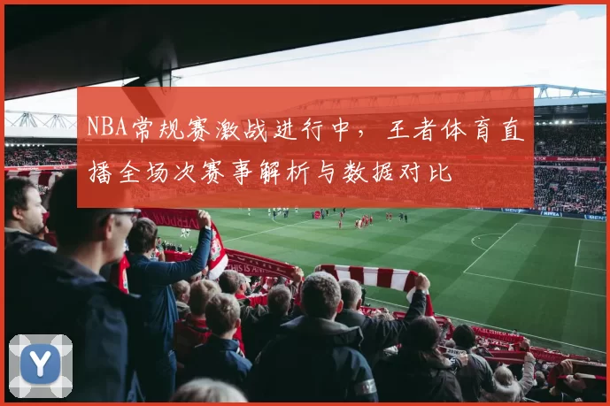NBA常规赛激战进行中,王者体育直播全场次赛事解析与数据对比