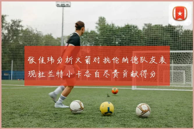 张佳玮分析火箭对抗伦纳德队友表现杜兰特小卡各自尽责贡献得分