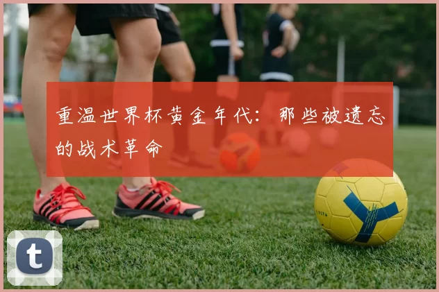 重温世界杯黄金年代：那些被遗忘的战术革命
