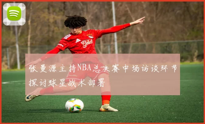 张曼源主持NBA总决赛中场访谈环节探讨球星战术部署
