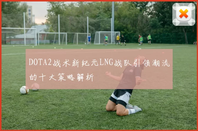 DOTA2战术新纪元LNG战队引领潮流的十大策略解析