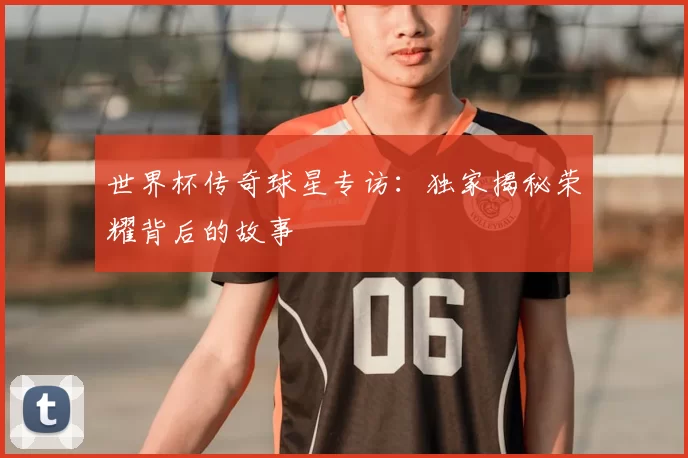 世界杯传奇球星专访：独家揭秘荣耀背后的故事