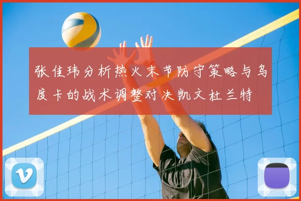 张佳玮分析热火末节防守策略与乌度卡的战术调整对决凯文杜兰特