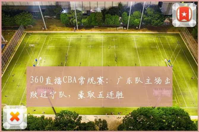 360直播CBA常规赛：广东队主场击败辽宁队，豪取五连胜