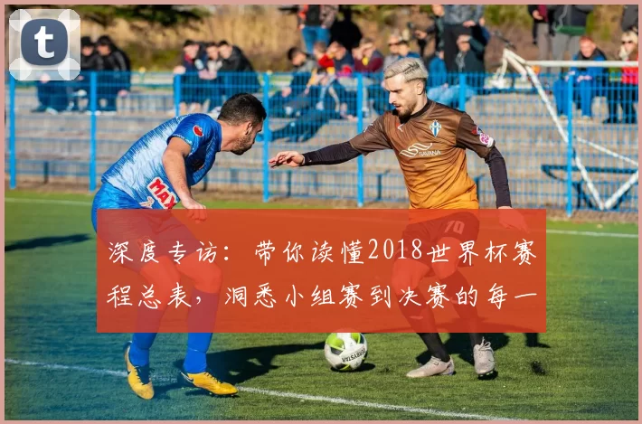 深度专访:带你读懂2018世界杯赛程总表,洞悉小组赛到决赛的每一步