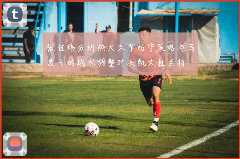 张佳玮分析热火末节防守策略与乌度卡的战术调整对决凯文杜兰特