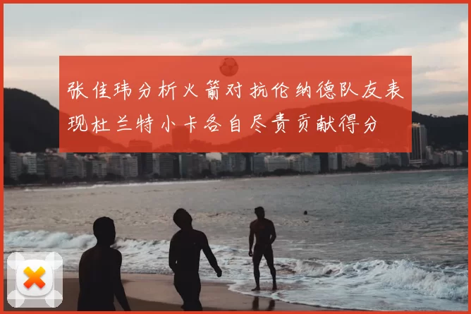 张佳玮分析火箭对抗伦纳德队友表现杜兰特小卡各自尽责贡献得分