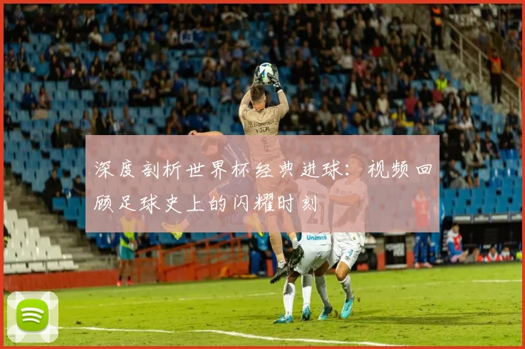 深度剖析世界杯经典进球：视频回顾足球史上的闪耀时刻