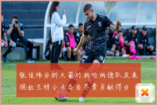 张佳玮分析火箭对抗伦纳德队友表现杜兰特小卡各自尽责贡献得分