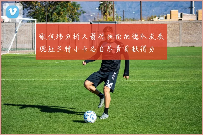 张佳玮分析火箭对抗伦纳德队友表现杜兰特小卡各自尽责贡献得分