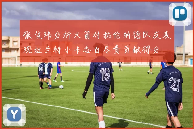 张佳玮分析火箭对抗伦纳德队友表现杜兰特小卡各自尽责贡献得分