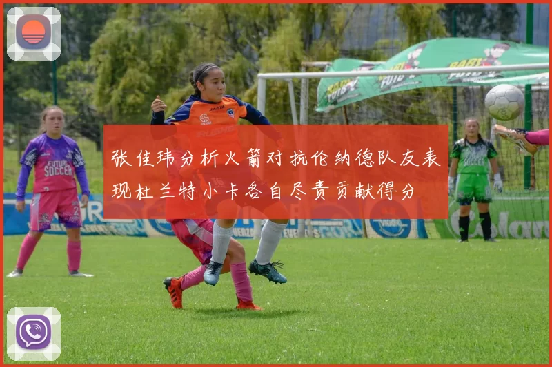 张佳玮分析火箭对抗伦纳德队友表现杜兰特小卡各自尽责贡献得分