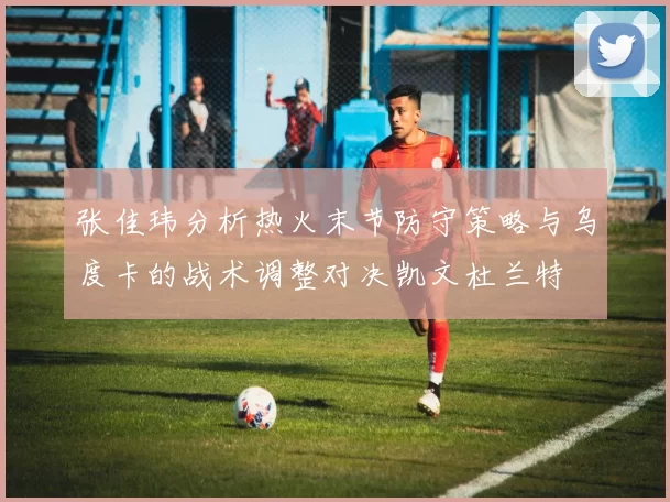 张佳玮分析热火末节防守策略与乌度卡的战术调整对决凯文杜兰特