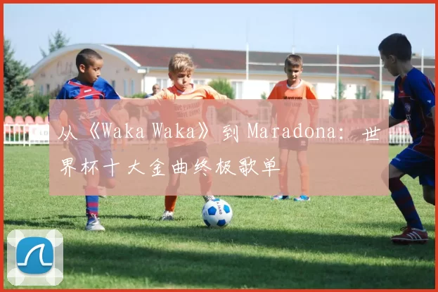 从《Waka Waka》到 Maradona:世界杯十大金曲终极歌单