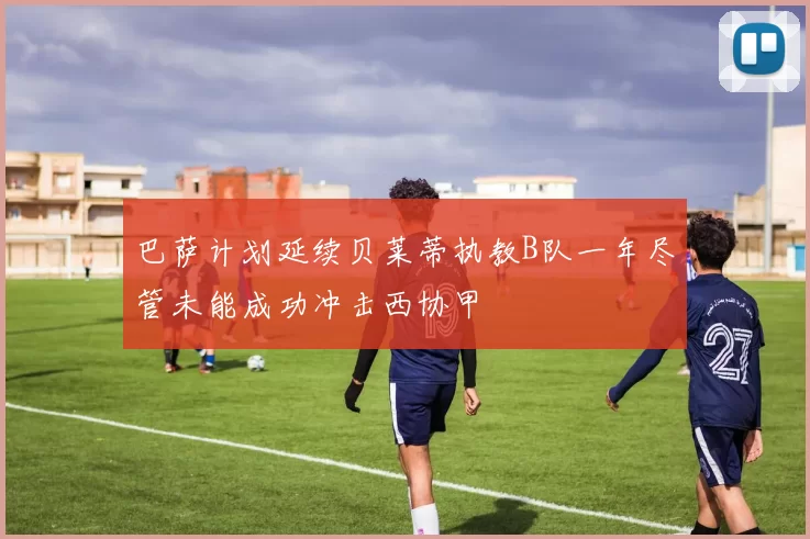 巴萨计划延续贝莱蒂执教B队一年尽管未能成功冲击西协甲
