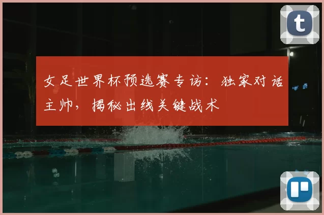 女足世界杯预选赛专访：独家对话主帅，揭秘出线关键战术