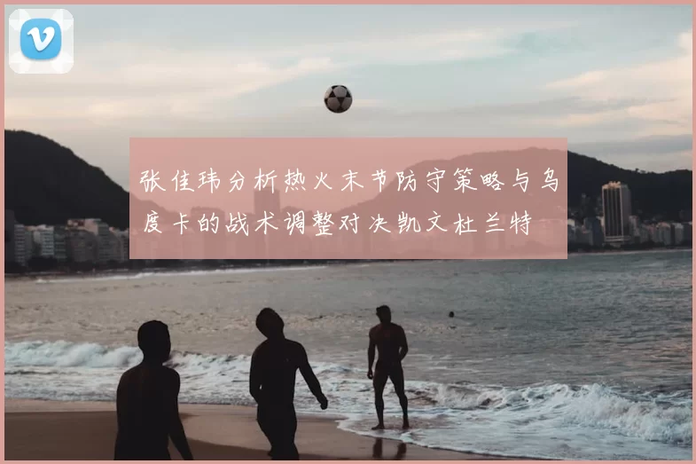 张佳玮分析热火末节防守策略与乌度卡的战术调整对决凯文杜兰特