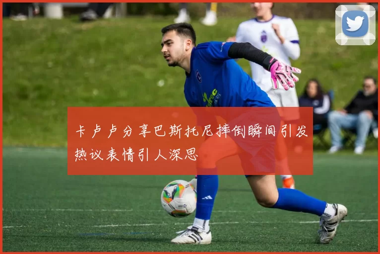 卡卢卢分享巴斯托尼摔倒瞬间引发热议表情引人深思