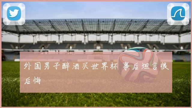 外国男子醉酒买世界杯 事后坦言很后悔